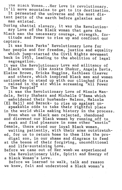 ine Black Woman...Her Love is revolutionary. Tt’ll move mountains to get to its destination. It permeated the universe and the most dis- tant parts of the earth before galaxies and man existed. During chattel slavery, it was the Revolution- ary Love of the Black woman that gave the Black man the necessary courage, strength, for- titude and Power to rise up and confront qur captors. It was Rosa Parks’ Revolutionary Love for her people and for freedom, justice and equality which jump-started the Civil Rights movement back in 1955, leading to the abolition of legal segregation. It was the Revolutionary Love and militancy of Black women like Assata Shakur, Angela Davis, Elaine Brown, Ericka Huggins, Kathleen Cleaver and others, which inspired Black men and women nationwide to stand up with our clinched fists raised in the air while screaming "All Power To The People!" It was the Revolutionary Love of Minnie Man- dela, Betty Shabazz and Michelle 0’Bama which emboldened their husbands- Nelson, Malcolm (E1 Hajj) and Barack- to rise up against un- speakable odds to take their rightful place in the world while making history in the process. Even when us Black men rejected, abandoned and disowned our Black women by running off to seek and find pleasure in some other "exotic’ female, there stood our loyal Black women, waiting patiently, with their arms outstretch- ed, for us to return home to them like the pro- digal son, in our shame and disgrace to feed at the bosom of their forgiving, unconditional and life-sustaining Love. Before we came out of Her womb.we experienced the Revolutionary Life, Spirit and Enmergy of a Black Woman’s Love. Before we learned to walk, talk and reason we knew, felt and understood a Black woman’s